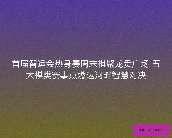 首届智运会热身赛周末棋聚龙贵广场 五大棋类赛事点燃运河畔智慧对决