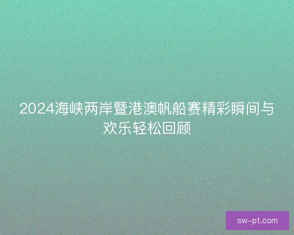 2024海峡两岸暨港澳帆船赛精彩瞬间与欢乐轻松回顾