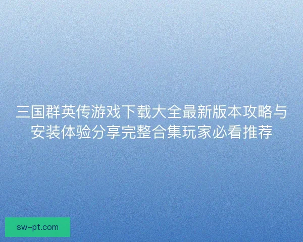 三国群英传游戏下载大全最新版本攻略与安装体验分享完整合集玩家必看推荐