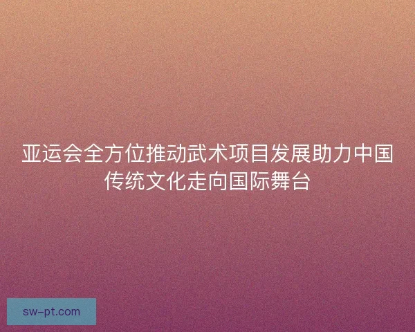 亚运会全方位推动武术项目发展助力中国传统文化走向国际舞台
